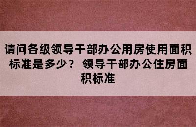 请问各级领导干部办公用房使用面积标准是多少？ 领导干部办公住房面积标准